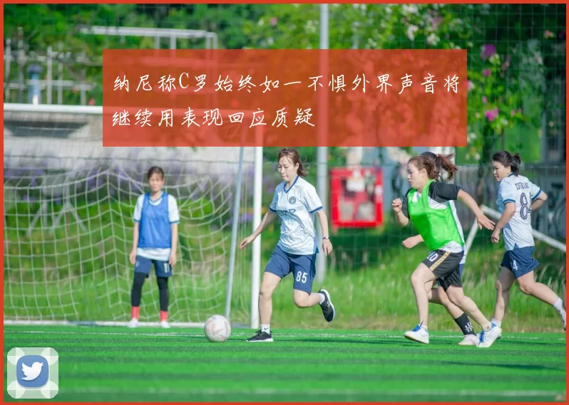 纳尼称C罗始终如一不惧外界声音将继续用表现回应质疑